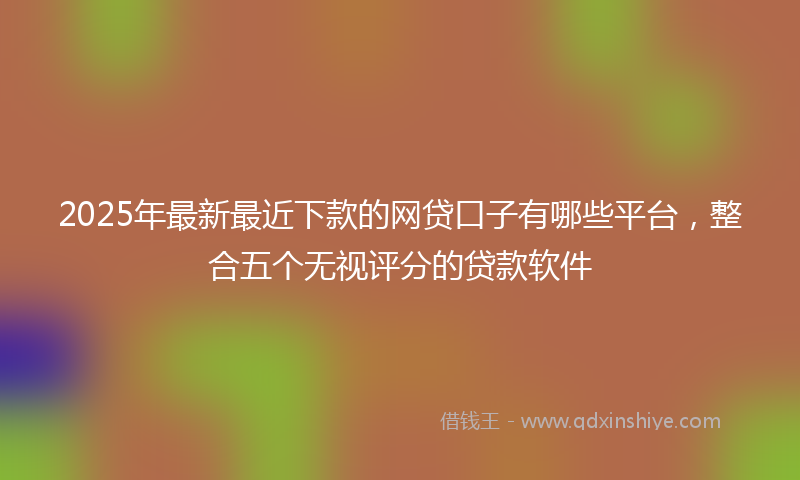 2025年最新最近下款的网贷口子有哪些平台，整合五个无视评分的贷款软件