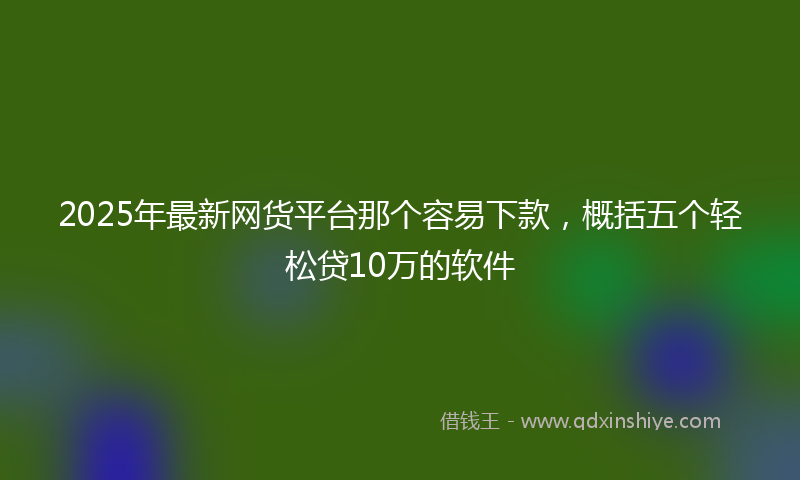 2025年最新网货平台那个容易下款，概括五个轻松贷10万的软件
