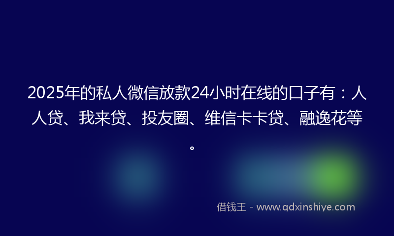 2025年的私人微信放款24小时在线的口子有：人人贷、我来贷、投友圈、维信卡卡贷、融逸花等。