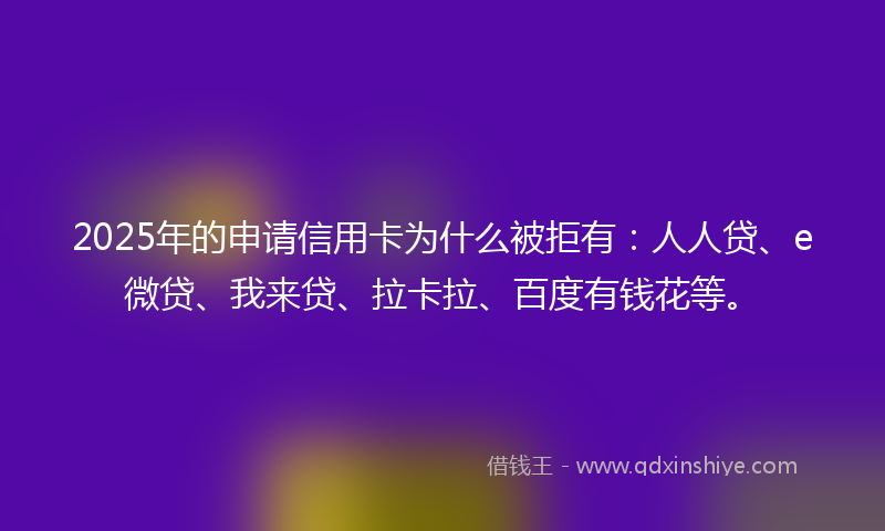 2025年的申请信用卡为什么被拒有：人人贷、e微贷、我来贷、拉卡拉、百度有钱花等。