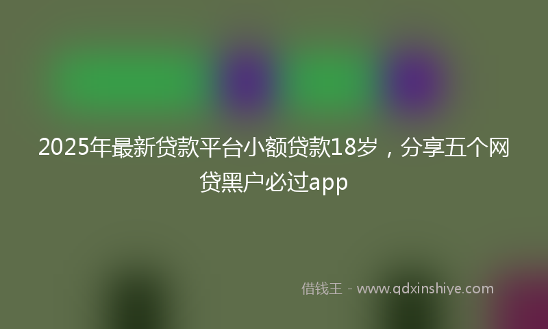 2025年最新贷款平台小额贷款18岁，分享五个网贷黑户必过app