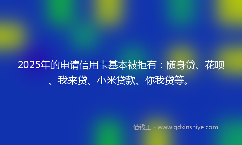 2025年的申请信用卡基本被拒有：随身贷、花呗、我来贷、小米贷款、你我贷等。