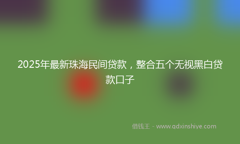 2025年最新珠海民间贷款，整合五个无视黑白贷款口子