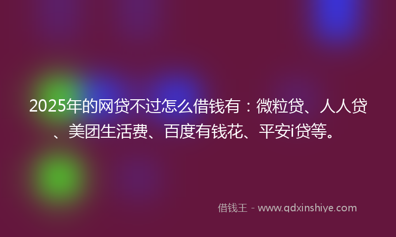2025年的网贷不过怎么借钱有：微粒贷、人人贷、美团生活费、百度有钱花、平安i贷等。
