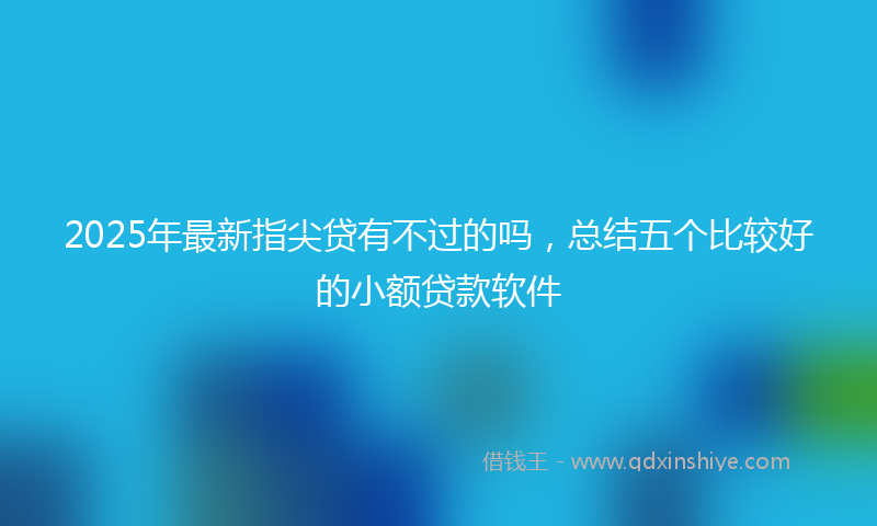 2025年最新指尖贷有不过的吗，总结五个比较好的小额贷款软件