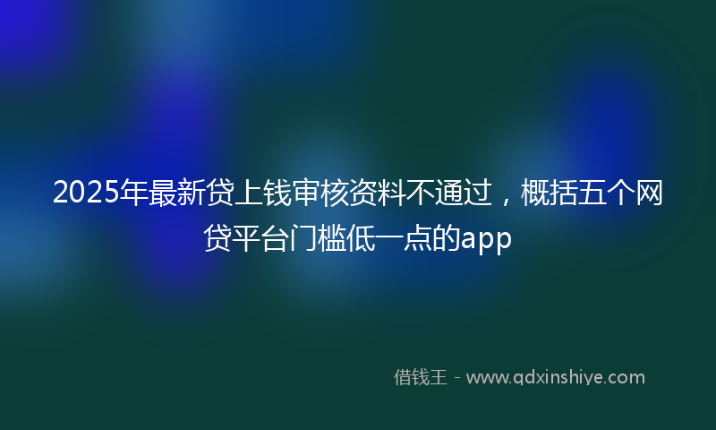 2025年最新贷上钱审核资料不通过，概括五个网贷平台门槛低一点的app