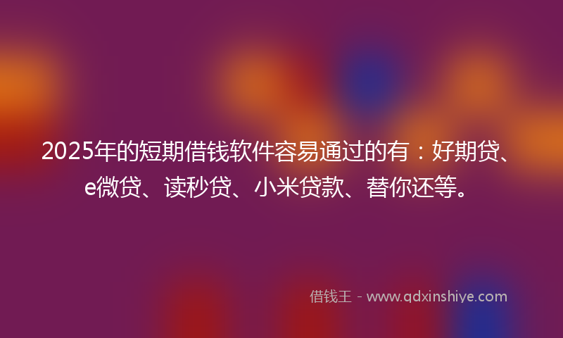 2025年的短期借钱软件容易通过的有：好期贷、e微贷、读秒贷、小米贷款、替你还等。