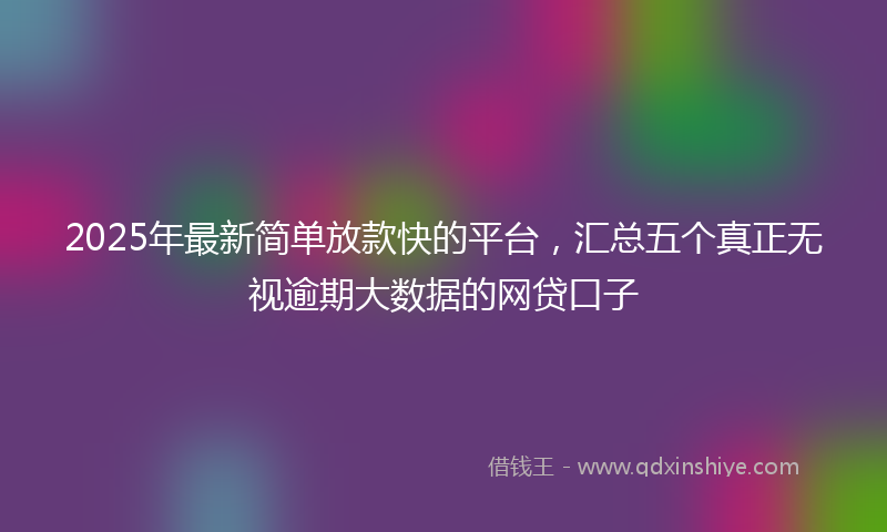 2025年最新简单放款快的平台，汇总五个真正无视逾期大数据的网贷口子