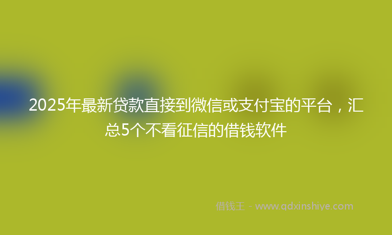 2025年最新贷款直接到微信或支付宝的平台，汇总5个不看征信的借钱软件