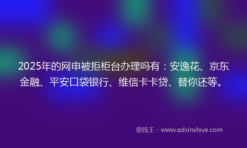 2025年的网申被拒柜台办理吗有：安逸花、京东金融、平安口袋银行、维信卡卡贷、替你还等。
