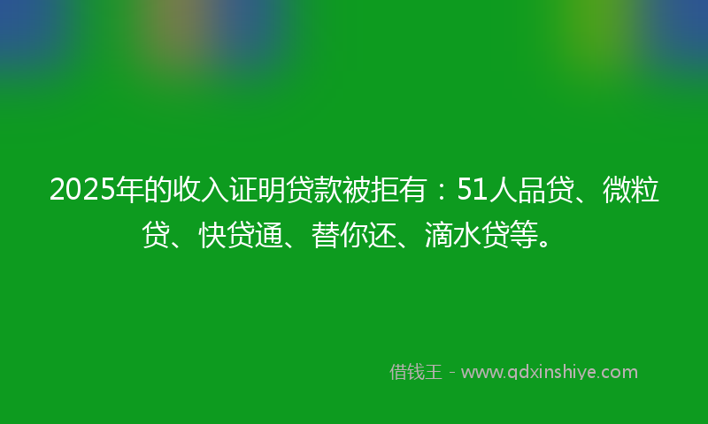 2025年的收入证明贷款被拒有：51人品贷、微粒贷、快贷通、替你还、滴水贷等。