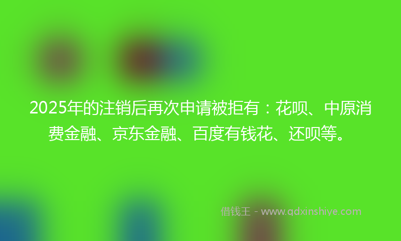 2025年的注销后再次申请被拒有：花呗、中原消费金融、京东金融、百度有钱花、还呗等。