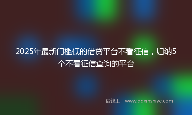 2025年最新门槛低的借贷平台不看征信，归纳5个不看征信查询的平台