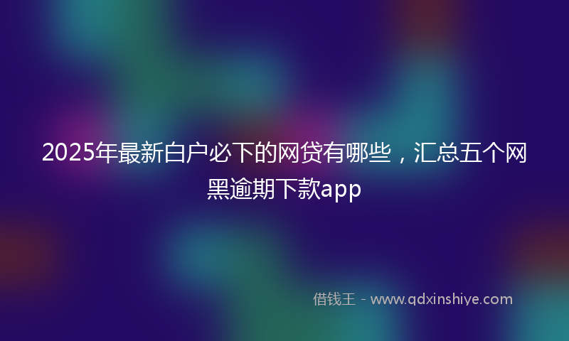2025年最新白户必下的网贷有哪些，汇总五个网黑逾期下款app