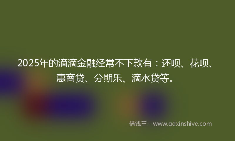 2025年的滴滴金融经常不下款有：还呗、花呗、惠商贷、分期乐、滴水贷等。