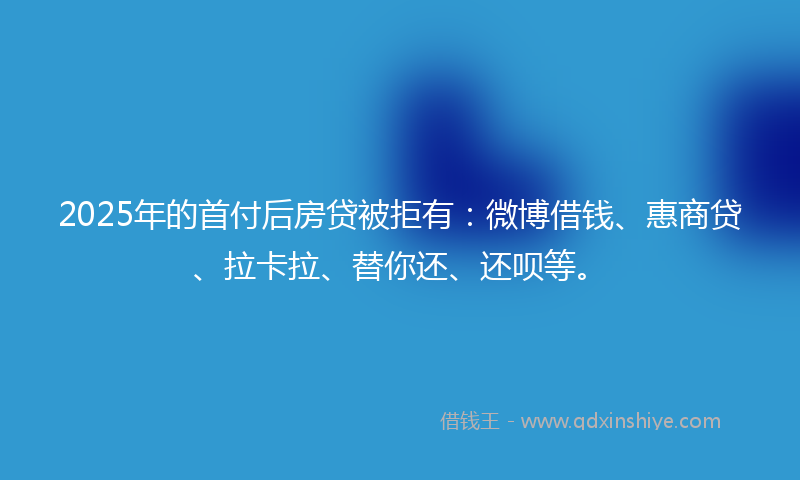 2025年的首付后房贷被拒有：微博借钱、惠商贷、拉卡拉、替你还、还呗等。