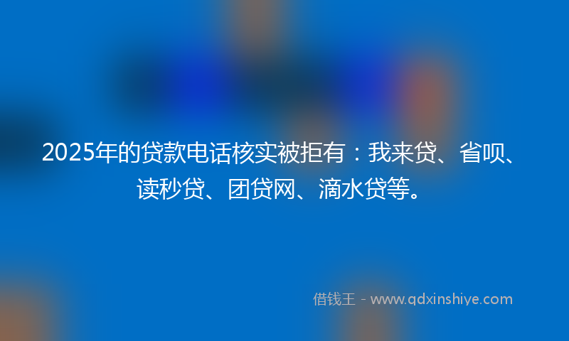 2025年的贷款电话核实被拒有：我来贷、省呗、读秒贷、团贷网、滴水贷等。