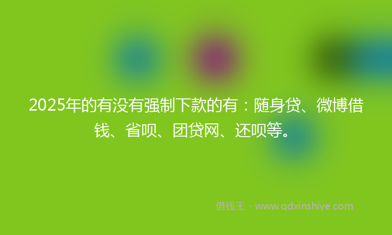 2025年的有没有强制下款的有：随身贷、微博借钱、省呗、团贷网、还呗等。