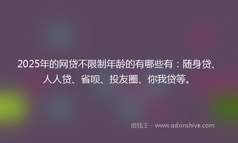 2025年的网贷不限制年龄的有哪些有：随身贷、人人贷、省呗、投友圈、你我贷等。