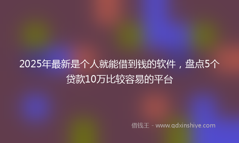 2025年最新是个人就能借到钱的软件，盘点5个贷款10万比较容易的平台