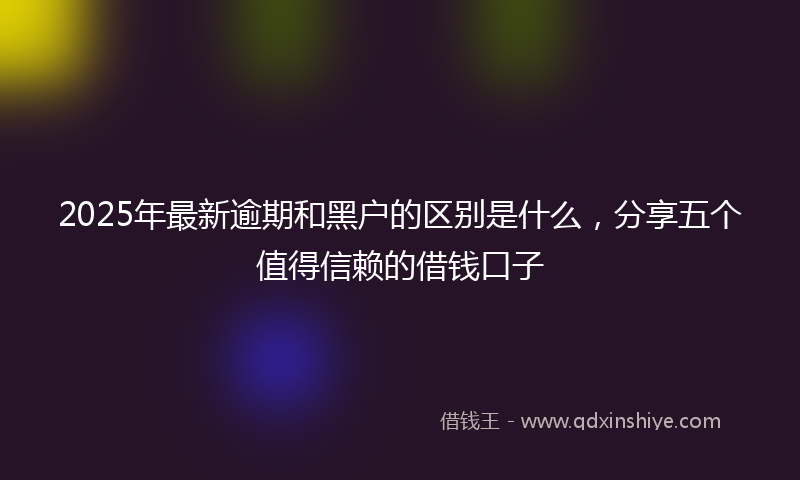 2025年最新逾期和黑户的区别是什么，分享五个值得信赖的借钱口子