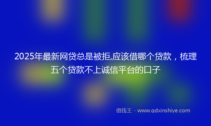 2025年最新网贷总是被拒,应该借哪个贷款，梳理五个贷款不上诚信平台的口子