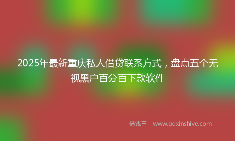 2025年最新重庆私人借贷联系方式，盘点五个无视黑户百分百下款软件