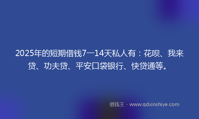 2025年的短期借钱7一14天私人有：花呗、我来贷、功夫贷、平安口袋银行、快贷通等。