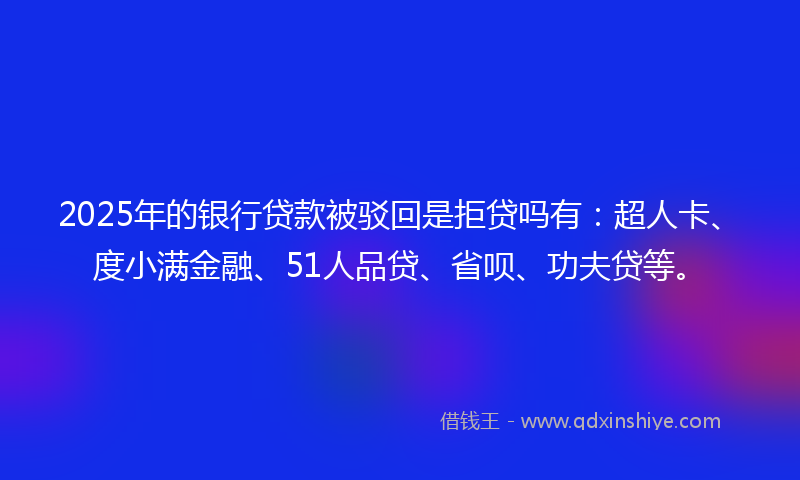 2025年的银行贷款被驳回是拒贷吗有：超人卡、度小满金融、51人品贷、省呗、功夫贷等。