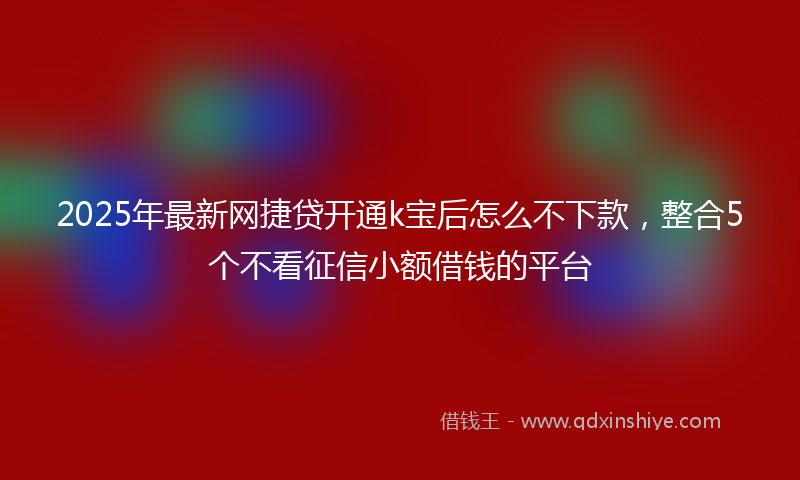 2025年最新网捷贷开通k宝后怎么不下款，整合5个不看征信小额借钱的平台