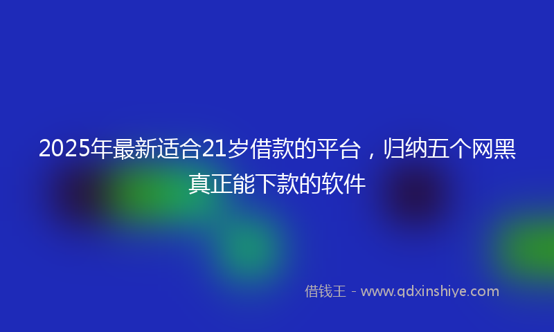 2025年最新适合21岁借款的平台，归纳五个网黑真正能下款的软件