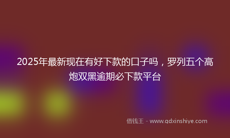 2025年最新现在有好下款的口子吗，罗列五个高炮双黑逾期必下款平台
