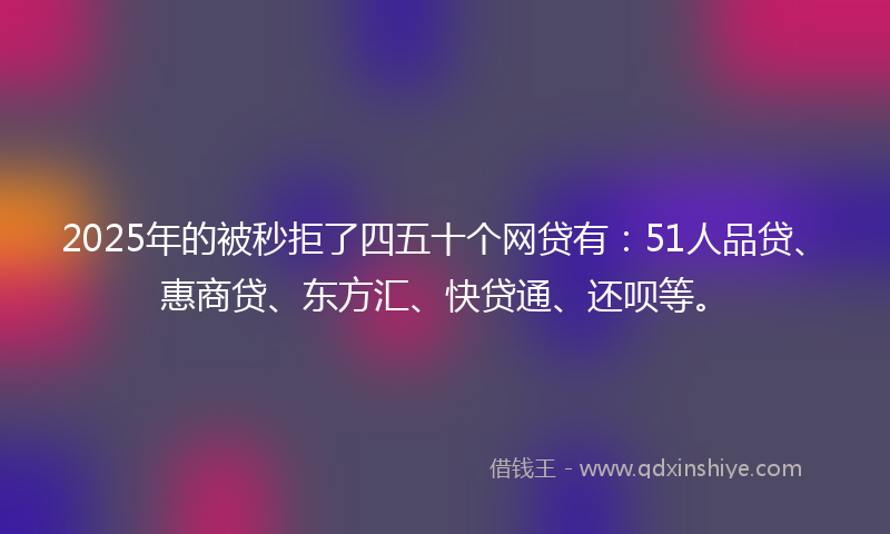 2025年的被秒拒了四五十个网贷有：51人品贷、惠商贷、东方汇、快贷通、还呗等。