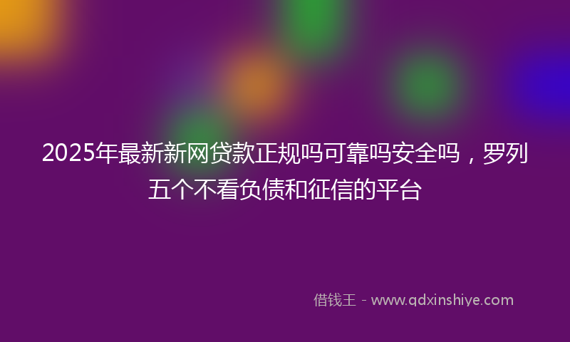 2025年最新新网贷款正规吗可靠吗安全吗，罗列五个不看负债和征信的平台