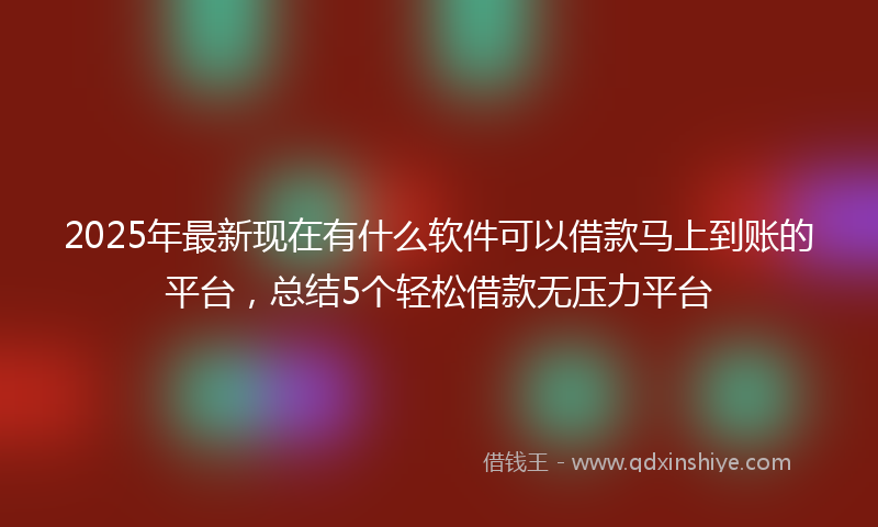 2025年最新现在有什么软件可以借款马上到账的平台，总结5个轻松借款无压力平台