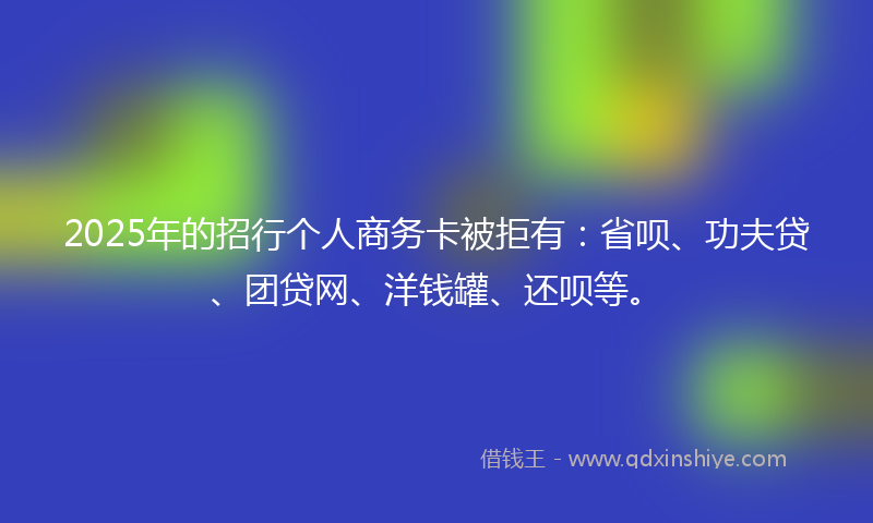 2025年的招行个人商务卡被拒有：省呗、功夫贷、团贷网、洋钱罐、还呗等。