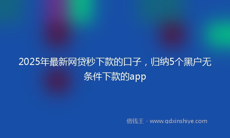 2025年最新网贷秒下款的口子，归纳5个黑户无条件下款的app