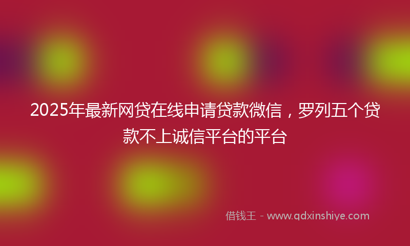 2025年最新网贷在线申请贷款微信，罗列五个贷款不上诚信平台的平台