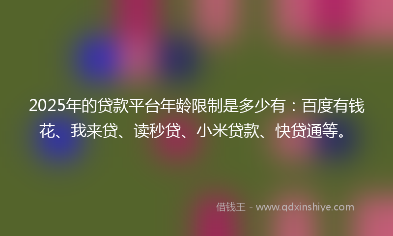 2025年的贷款平台年龄限制是多少有：百度有钱花、我来贷、读秒贷、小米贷款、快贷通等。