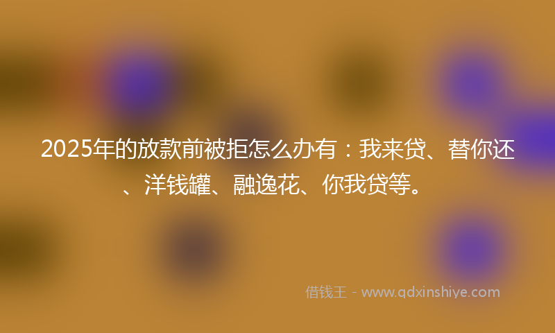 2025年的放款前被拒怎么办有：我来贷、替你还、洋钱罐、融逸花、你我贷等。