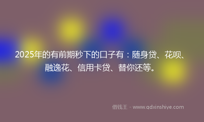 2025年的有前期秒下的口子有：随身贷、花呗、融逸花、信用卡贷、替你还等。