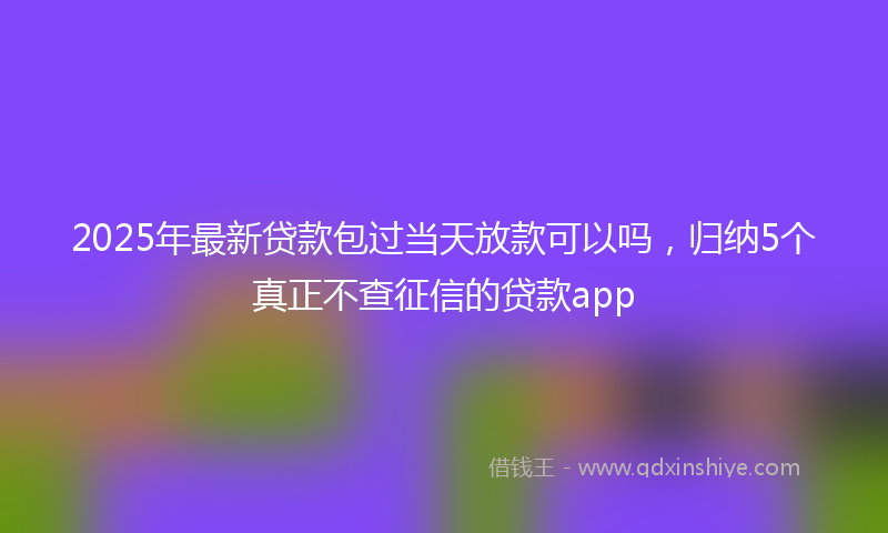 2025年最新贷款包过当天放款可以吗，归纳5个真正不查征信的贷款app