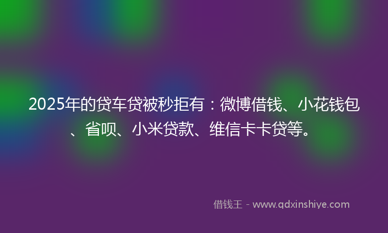 2025年的贷车贷被秒拒有：微博借钱、小花钱包、省呗、小米贷款、维信卡卡贷等。