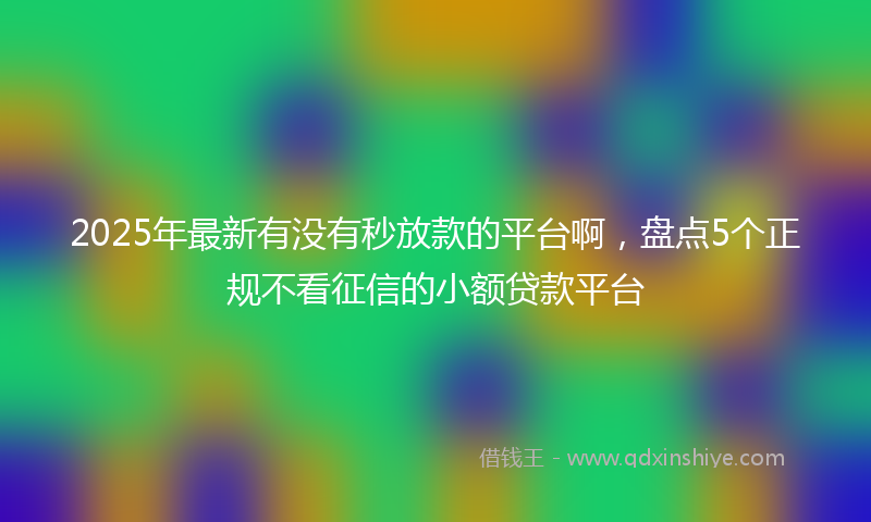 2025年最新有没有秒放款的平台啊，盘点5个正规不看征信的小额贷款平台