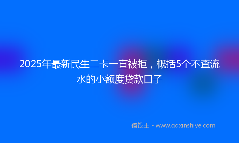2025年最新民生二卡一直被拒，概括5个不查流水的小额度贷款口子
