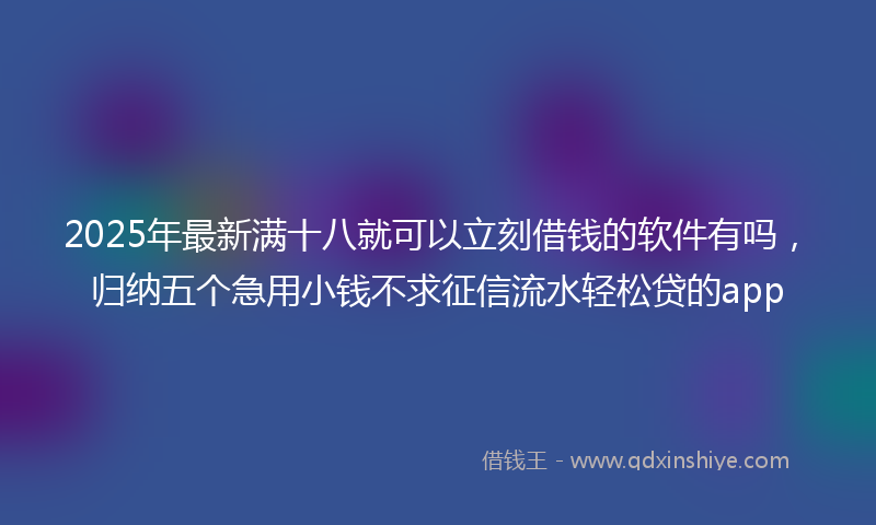 2025年最新满十八就可以立刻借钱的软件有吗，归纳五个急用小钱不求征信流水轻松贷的app