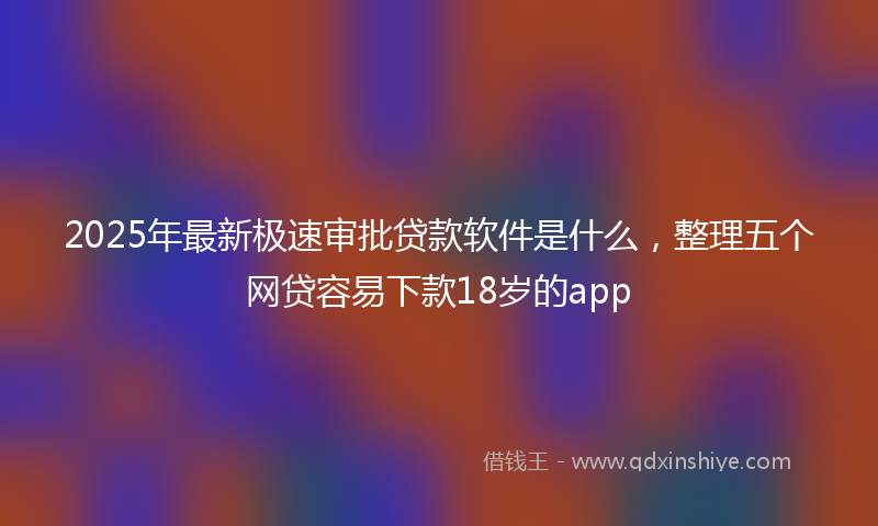 2025年最新极速审批贷款软件是什么，整理五个网贷容易下款18岁的app