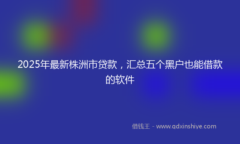 2025年最新株洲市贷款，汇总五个黑户也能借款的软件