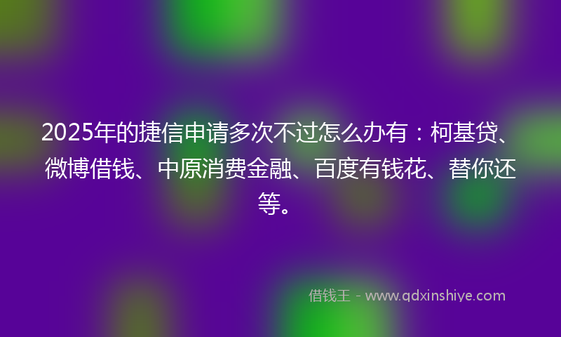 2025年的捷信申请多次不过怎么办有：柯基贷、微博借钱、中原消费金融、百度有钱花、替你还等。