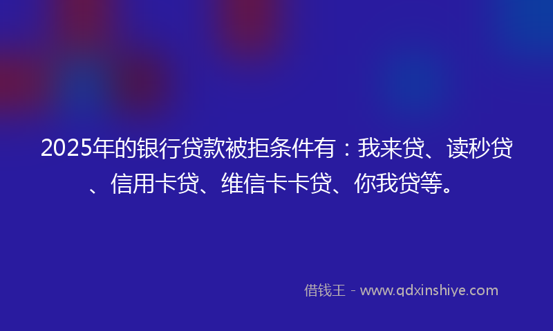 2025年的银行贷款被拒条件有：我来贷、读秒贷、信用卡贷、维信卡卡贷、你我贷等。